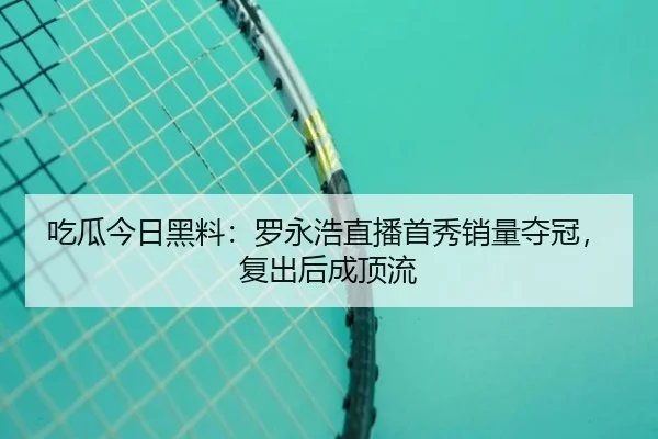 吃瓜今日黑料：罗永浩直播首秀销量夺冠，复出后成顶流
