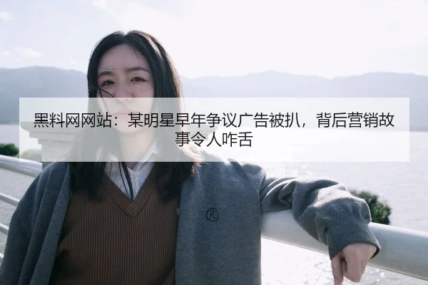 黑料网网站：某明星早年争议广告被扒，背后营销故事令人咋舌
